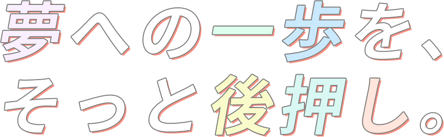 夢への一歩を、そっと後押し。